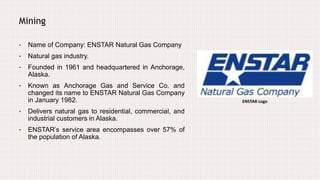 Mining
• Name of Company: ENSTAR Natural Gas Company
• Natural gas industry.
• Founded in 1961 and headquartered in Anchorage,
Alaska.
• Known as Anchorage Gas and Service Co. and
changed its name to ENSTAR Natural Gas Company
in January 1982.
• Delivers natural gas to residential, commercial, and
industrial customers in Alaska.
• ENSTAR’s service area encompasses over 57% of
the population of Alaska.
ENSTAR Logo
 