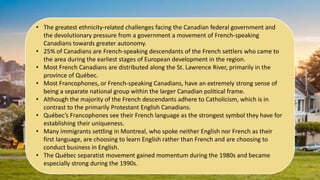 • The greatest ethnicity-related challenges facing the Canadian federal government and
the devolutionary pressure from a government a movement of French-speaking
Canadians towards greater autonomy.
• 25% of Canadians are French-speaking descendants of the French settlers who came to
the area during the earliest stages of European development in the region.
• Most French Canadians are distributed along the St. Lawrence River, primarily in the
province of Québec.
• Most Francophones, or French-speaking Canadians, have an extremely strong sense of
being a separate national group within the larger Canadian political frame.
• Although the majority of the French descendants adhere to Catholicism, which is in
contrast to the primarily Protestant English Canadians.
• Québec’s Francophones see their French language as the strongest symbol they have for
establishing their uniqueness.
• Many immigrants settling in Montreal, who spoke neither English nor French as their
first language, are choosing to learn English rather than French and are choosing to
conduct business in English.
• The Québec separatist movement gained momentum during the 1980s and became
especially strong during the 1990s.
 