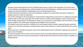 • Decades of perceived oppression from the federal government as well as the perception of a treat to their
cultural identity and language have unified members of the Parti Québécois, a political party formed with the
purpose of achieving Québec’s independence from the federal government.
• A 1995 referendum pushed for by the Parti Québécois resulted in an almost 50% vote by the residents of
Québec province in favor of separation.
• One of the challenges to the Francophones’ movement for independence comes from an indigenous Canadian
people known as the Cree, who claim the northern third to northern half of Québec as their ancestral land.
• Most notably, the generation of hydroelectric power is so successful in north Québec that the province is able to
export energy to the united states and generate profitable revenue streams.
• The Québec issue raises question of whether the varied regions within Canada, separated by great overland
distance, can continue to provide a complementary unity or will embark on a course that will tear the country
apart.
• Other provinces in Canada have grown weary of the federal government’s attempts to appease the provincial
government of Québec.
• The provincial governments of the Prairie Provinces have successfully lobbied the federal government for the
greater control over their resources and decisions using the perceived ‘special treatment’ given to Québec as a
bargaining tool.
 
