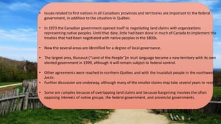 • Issues related to first nations in all Canadians provinces and territories are important to the federal
government, in addition to the situation in Québec.
• In 1973 the Canadian government opened itself to negotiating land claims with organizations
representing native peoples. Until that date, little had been done in much of Canada to implement the
treaties that had been negotiated with native peoples in the 1800s.
• Now the several areas are identified for a degree of local governance.
• The largest area, Nunavut (“Land of the People”)in Inuit language became a new territory with its own
elected government in 1999, although it will remain subject to federal control.
• Other agreements were reached in northern Québec and with the Inuvialuit people in the northwest
Arctic.
• Further discussion are underway, although many of the smaller claims may take several years to resolve.
• Some are complex because of overlapping land claims and because bargaining involves the often
opposing interests of native groups, the federal government, and provincial governments.
 