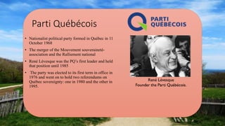Parti Québécois
• Nationalist political party formed in Québec in 11
October 1968
• The merger of the Mouvement souveraineté-
association and the Ralliement national
• René Lévesque was the PQ’s first leader and held
that position until 1985
• The party was elected to its first term in office in
1976 and went on to hold two referendums on
Québec sovereignty: one in 1980 and the other in
1995.
 