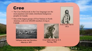 Cree
• The Cree (Nehiyawak in the Cree language) are the
most populous and widely distributed Indigenous
peoples in Canada.
• One of the largest groups of First Nations in North
America, with over 200,000 members living in
Canada
 