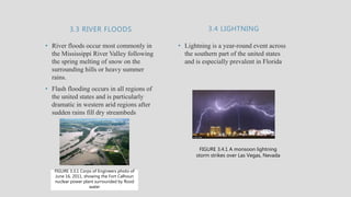 3.3 RIVER FLOODS
• River floods occur most commonly in
the Mississippi River Valley following
the spring melting of snow on the
surrounding hills or heavy summer
rains.
• Flash flooding occurs in all regions of
the united states and is particularly
dramatic in western arid regions after
sudden rains fill dry streambeds
• Lightning is a year-round event across
the southern part of the united states
and is especially prevalent in Florida
3.4 LIGHTNING
FIGURE 3.3.1 Corps of Engineers photo of
June 16, 2011, showing the Fort Calhoun
nuclear power plant surrounded by flood
water
FIGURE 3.4.1 A monsoon lightning
storm strikes over Las Vegas, Nevada
 