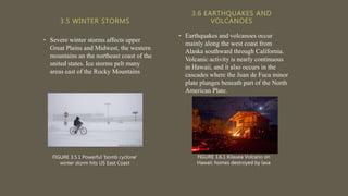 3.5 WINTER STORMS
• Severe winter storms affects upper
Great Plains and Midwest, the western
mountains an the northeast coast of the
united states. Ice storms pelt many
areas east of the Rocky Mountains
• Earthquakes and volcanoes occur
mainly along the west coast from
Alaska southward through California.
Volcanic activity is nearly continuous
in Hawaii, and it also occurs in the
cascades where the Juan de Fuca minor
plate plunges beneath part of the North
American Plate.
3.6 EARTHQUAKES AND
VOLCANOES
FIGURE 3.6.1 Kilauea Volcano on
Hawaii: homes destroyed by lava
FIGURE 3.5.1 Powerful 'bomb cyclone'
winter storm hits US East Coast
 