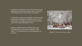 • Canada is less troubled by most of the natural hazards
plaguing the United states, primary due to its position
in the high latitudes of the Northern Hemisphere.
• Canada does experience earthquake activity and the
treat tsunami along the west coast and very cold
temperatures and high snowfall totals are common
across the country during the winter.
• Quebec, Ontario and New Brunswick were
devastated by an ice storm in January 1998,
when 7-11 centimetres of ice accumulated over
six days. FIGURE 3.7 The Great Ice Storm in 1998
 