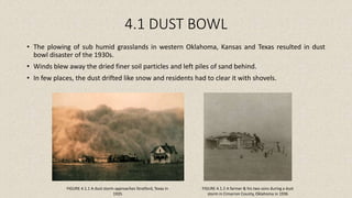 4.1 DUST BOWL
• The plowing of sub humid grasslands in western Oklahoma, Kansas and Texas resulted in dust
bowl disaster of the 1930s.
• Winds blew away the dried finer soil particles and left piles of sand behind.
• In few places, the dust drifted like snow and residents had to clear it with shovels.
FIGURE 4.1.1 A dust storm approaches Stratford, Texas in
1935
FIGURE 4.1.2 A farmer & his two sons during a dust
storm in Cimarron County, Oklahoma in 1936
 