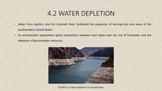 4.2 WATER DEPLETION
FIGURE 4.2.1 Water depletion at Colorado River
• Water from aquifers and the Colorado River facilitated the expansion of farming into arid areas of the
southwestern United States.
• As southwestern populations grew, competition between local states over the use of freshwater and the
depletion of groundwater resources.
 