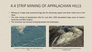 4.4 STRIP MINING OF APPALACHIAN HILLS
FIGURE 4.4.1 Top view of Logan County, West Virginia in July
2011
FIGURE 4.4.2 Top view of Logan County after the strip mining
in November 2013
• Mining on a large scale produced huge pits for extracting copper and other metal ores in the
West.
• The strip mining of Appalachian hills for coal after 1950 devastated large areas of eastern
Kentucky and West Virginia.
• The mountain top removal mining devastates the landscapes.
 