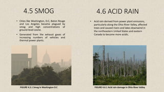 4.5 SMOG
• Cities like Washington, D.C, Baton Rouge
and Los Angeles became plagued by
smog and high concentrations of
ground-level ozone.
• Generated from the exhaust gases of
increasing numbers of vehicles and
thermal power plants.
4.6 ACID RAIN
• Acid rain derived from power plant emissions,
particularly along the Ohio River Valley, affected
trees and caused rivers and lakes downwind in
the northeastern United States and eastern
Canada to become more acidic.
FIGURE 4.5.1 Smog in Washington D.C FIGURE 4.6.1 Acid rain damage in Ohio River Valley
 