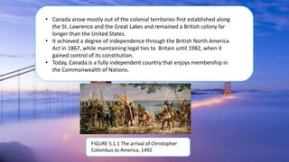 • Canada arose mostly out of the colonial territories first established along
the St. Lawrence and the Great Lakes and remained a British colony far
longer than the United States.
• It achieved a degree of independence through the British North America
Act in 1867, while maintaining legal ties to Britain until 1982, when it
gained control of its constitution.
• Today, Canada is a fully independent country that enjoys membership in
the Commonwealth of Nations.
FIGURE 5.1.1 The arrival of Christopher
Colombus to America, 1492
 