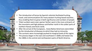 • The introduction of horses by Spanish colonists facilitated hunting,
travel, and communications for many western hunting-based societies ,
thus enabling them to grow in both significance and numbers of people.
• Tribal numbers were even sparser farther west in the more arid parts of
the mountains and high plateaus and farther north in the colder parts of
northern forests and Arctic lands.
• After the arrival of the Europeans , many Native Americans were killed
by the introduction of diseases to which they had no immunity.
• The survivors were increasingly pushed to marginal lands of the region.
• This process began in the east and southwest in 1600s and lasted into
the 1800s in the central and northwestern parts of North America.
 