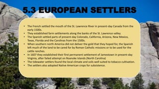• The French settled the mouth of the St. Lawrence River in present-day Canada from the
early 1500s.
• They established farm settlements along the banks of the St. Lawrence valley.
• The Spanish settled parts of present-day Colorado, California, Arizona, New Mexico,
Texas, Florida and the Carolinas from the 1500s.
• When southern north America did not deliver the gold that they hoped for, the Spanish
left much of the land to be cared for by Roman Catholic missions or to be used for the
cattle ranches.
• In 1607 they established their first permanent settlement of Jamestown in present-day
Virginia, after failed attempt on Roanoke Islands (North Carolina)
• The tidewater settlers found the local climate and soils well suited to tobacco cultivation.
• The settlers also adopted Native American crops for subsistence.
5.3 EUROPEAN SETTLERS
 