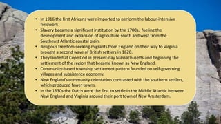 • In 1916 the first Africans were imported to perform the labour-intensive
fieldwork
• Slavery became a significant institution by the 1700s, fueling the
development and expansion of agriculture south and west from the
Southeast Atlantic coastal plain.
• Religious freedom-seeking migrants from England on their way to Virginia
brought a second wave of British settlers in 1620.
• They landed at Cope Cod in present-day Massachusetts and beginning the
settlement of the region that became known as New England.
• Community-based township settlement pattern founded on self-governing
villages and subsistence economy.
• New England’s community orientation contrasted with the southern settlers,
which produced fewer towns.
• in the 1630s the Dutch were the first to settle in the Middle Atlantic between
New England and Virginia around their port town of New Amsterdam.
 