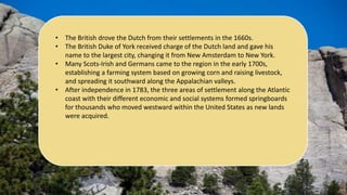 • The British drove the Dutch from their settlements in the 1660s.
• The British Duke of York received charge of the Dutch land and gave his
name to the largest city, changing it from New Amsterdam to New York.
• Many Scots-Irish and Germans came to the region in the early 1700s,
establishing a farming system based on growing corn and raising livestock,
and spreading it southward along the Appalachian valleys.
• After independence in 1783, the three areas of settlement along the Atlantic
coast with their different economic and social systems formed springboards
for thousands who moved westward within the United States as new lands
were acquired.
 