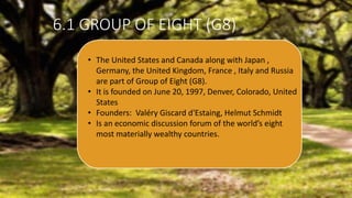 6.1 GROUP OF EIGHT (G8)
• The United States and Canada along with Japan ,
Germany, the United Kingdom, France , Italy and Russia
are part of Group of Eight (G8).
• It is founded on June 20, 1997, Denver, Colorado, United
States
• Founders: Valéry Giscard d'Estaing, Helmut Schmidt
• Is an economic discussion forum of the world’s eight
most materially wealthy countries.
 