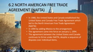 6.2 NORTH AMERICAN FREE TRADE
AGREEMENT (NAFTA)
• In 1988, the United States and Canada established the
United States and Canada Free Trade Agreement which
led to the North American Free Trade Agreement
(NAFTA)
• In 1994 by adding Mexico to the arrangement.
• The agreement came into force on January 1, 1994.
• The agreement between the United States and Canada
continues to thrive under NAFTA, despite a sequence of
disputes over individual items.
 