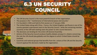 6.3 UN SECURITY
COUNCIL
• The UN Security Council is the most powerful branch of the organization.
• The purpose is the “ maintenance of international peace and security”.
• It is founded in 1945 and held its first session on 17 January 1946.
• The United States along with China , France, the United Kingdom and Russia is one of the
country granted a permanent seat on the Security Council , while the remaining member
countries of the UN hold rotating seats the power to veto council decisions.
• The decisions are binding for the entire UN General Assembly.
• Actions of the Security Council produce healthy debate among U.S. citizens concerning
the role the UN should play globally and the degree to which United States should be
involved.
• Countries and national groups that benefits from the actions of the UN and the Security
Council applaud the decisions made by the organization.
 