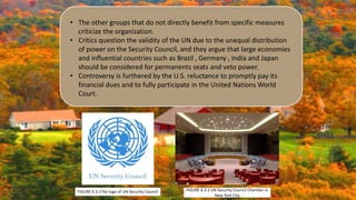 • The other groups that do not directly benefit from specific measures
criticize the organization.
• Critics question the validity of the UN due to the unequal distribution
of power on the Security Council, and they argue that large economies
and influential countries such as Brazil , Germany , India and Japan
should be considered for permanents seats and veto power.
• Controversy is furthered by the U.S. reluctance to promptly pay its
financial dues and to fully participate in the United Nations World
Court.
FIGURE 6.3.1The logo of UN Security Council FIGURE 6.3.2 UN Security Council Chamber in
New York City
 