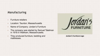 Jordan’s Furniture Logo
Manufacturing
• Furniture retailers
• Location: Taunton, Massachusetts
• Name of Company: Jordan’s Furniture
• The company was started by Samuel Tatelman
in 1918 in Waltham, Massachusetts.
• They produced furniture, bedding and
mattresses.
 