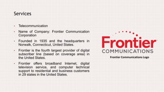 Services
• Telecommunication
• Name of Company: Frontier Communication
Corporation
• Founded in 1935 and the headquarters in
Norwalk, Connecticut, United States.
• Frontier is the fourth largest provider of digital
subscriber line (based on coverage area) in
the United States.
• Frontier offers broadband Internet, digital
television service, and computer technical
support to residential and business customers
in 29 states in the United States.
Frontier Communications Logo
 