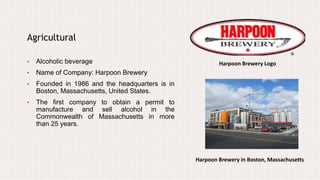 Agricultural
• Alcoholic beverage
• Name of Company: Harpoon Brewery
• Founded in 1986 and the headquarters is in
Boston, Massachusetts, United States.
• The first company to obtain a permit to
manufacture and sell alcohol in the
Commonwealth of Massachusetts in more
than 25 years.
Harpoon Brewery Logo
Harpoon Brewery in Boston, Massachusetts
 