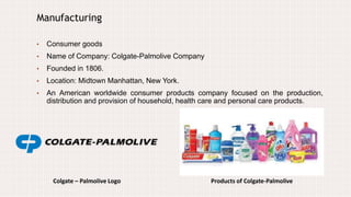 Colgate – Palmolive Logo
Manufacturing
• Consumer goods
• Name of Company: Colgate-Palmolive Company
• Founded in 1806.
• Location: Midtown Manhattan, New York.
• An American worldwide consumer products company focused on the production,
distribution and provision of household, health care and personal care products.
Products of Colgate-Palmolive
 