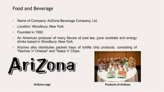 AriZona Logo
Food and Beverage
• Name of Company: AriZona Beverage Company, Ltd.
• Location: Woodbury, New York.
• Founded in 1992.
• An American producer of many flavors of iced tea, juice cocktails and energy
drinks based in Woodbury, New York.
• Arizona also distributes packed trays of tortilla chip products, consisting of
"Nachos 'n' Cheese" and "Salsa 'n' Chips.
Products of AriZona
 