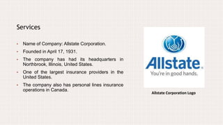 Allstate Corporation Logo
Services
• Name of Company: Allstate Corporation.
• Founded in April 17, 1931.
• The company has had its headquarters in
Northbrook, Illinois, United States.
• One of the largest insurance providers in the
United States.
• The company also has personal lines insurance
operations in Canada.
 