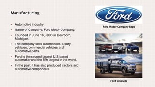 Ford Motor Company Logo
Manufacturing
• Automotive industry
• Name of Company: Ford Motor Company.
• Founded in June 16, 1903 in Dearborn,
Michigan.
• The company sells automobiles, luxury
vehicles, commercial vehicles and
automotive parts.
• Ford is the second largest U.S based
automaker and the fifth largest in the world.
• In the past, it has also produced tractors and
automotive components.
Ford products
 