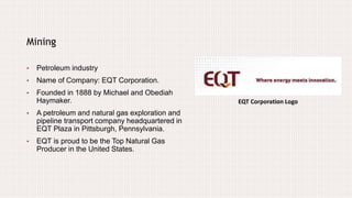 EQT Corporation Logo
Mining
• Petroleum industry
• Name of Company: EQT Corporation.
• Founded in 1888 by Michael and Obediah
Haymaker.
• A petroleum and natural gas exploration and
pipeline transport company headquartered in
EQT Plaza in Pittsburgh, Pennsylvania.
• EQT is proud to be the Top Natural Gas
Producer in the United States.
 