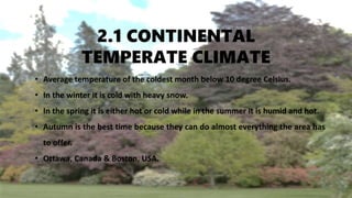 2.1 CONTINENTAL
TEMPERATE CLIMATE
• Average temperature of the coldest month below 10 degree Celsius.
• In the winter it is cold with heavy snow.
• In the spring it is either hot or cold while in the summer it is humid and hot.
• Autumn is the best time because they can do almost everything the area has
to offer.
• Ottawa, Canada & Boston, USA.
 