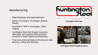 Huntington Steel Logo
Manufacturing
• Steel distributor and steel fabricator.
• Name of Company: Huntington Steel &
Supply.
• Founded in 1904 in Huntington, West
Virginia.
• Huntington Steel And Supply Company
fabricates and supplies steel products
primarily in West Virginia and Kentucky.
• They also produced pipe and tubing and also
flooring, roofing and decking.
Huntington Steel & Supply products
 