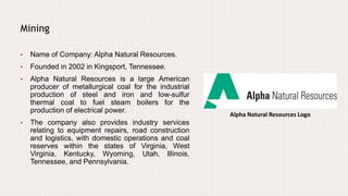 Alpha Natural Resources Logo
Mining
• Name of Company: Alpha Natural Resources.
• Founded in 2002 in Kingsport, Tennessee.
• Alpha Natural Resources is a large American
producer of metallurgical coal for the industrial
production of steel and iron and low-sulfur
thermal coal to fuel steam boilers for the
production of electrical power.
• The company also provides industry services
relating to equipment repairs, road construction
and logistics, with domestic operations and coal
reserves within the states of Virginia, West
Virginia, Kentucky, Wyoming, Utah, Illinois,
Tennessee, and Pennsylvania.
 