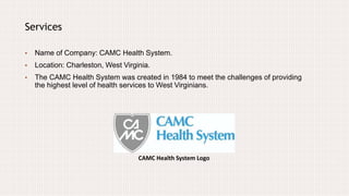 CAMC Health System Logo
Services
• Name of Company: CAMC Health System.
• Location: Charleston, West Virginia.
• The CAMC Health System was created in 1984 to meet the challenges of providing
the highest level of health services to West Virginians.
 