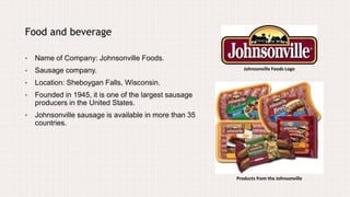 Johnsonville Foods Logo
Food and beverage
• Name of Company: Johnsonville Foods.
• Sausage company.
• Location: Sheboygan Falls, Wisconsin.
• Founded in 1945, it is one of the largest sausage
producers in the United States.
• Johnsonville sausage is available in more than 35
countries.
Products from the Johnsonville
 