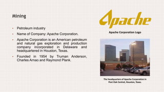 Apache Corporation Logo
Mining
• Petroleum industry
• Name of Company: Apache Corporation.
• Apache Corporation is an American petroleum
and natural gas exploration and production
company incorporated in Delaware and
headquartered in Houston, Texas.
• Founded in 1954 by Truman Anderson,
Charles Arnao and Raymond Plank.
The headquarters of Apache Corporation in
Post Oak Central, Houston, Texas.
 