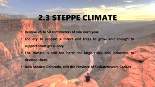 2.3 STEPPE CLIMATE
• Receive 25 to 50 centimeters of rain each year.
• Too dry to support a forest and trees to grow and enough to
support short grass only.
• The climate is still too harsh for large cities and industries to
develop there.
• New Mexico, Colorado, and the Province of Saskatchewan, Canada.
 