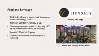 Hensley & Co. Logo
Food and Beverage
• Distributor of beers, lagers, malt beverages,
wines and energy drinks.
• Name of Company: Hensley & Co.
• The company was founded in January 1955
by Arizona businessman Jim Hensley.
• Location: Phoenix, Arizona.
• The best-known beer distributorship in
America.
Hensley & Co. factory in Phoenix, Arizona
 