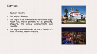 Services
• Tourism industry
• Las Vegas, Nevada
• Las Vegas is an internationally renowned major
resort city, known primarily for its gambling,
shopping, fine dining, entertainment, and
nightlife.
• Las Vegas annually ranks as one of the world's
most visited tourist destinations.
 