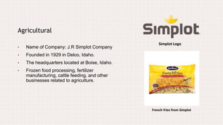 Simplot Logo
Agricultural
• Name of Company: J.R Simplot Company
• Founded in 1929 in Delco, Idaho.
• The headquarters located at Boise, Idaho.
• Frozen food processing, fertilizer
manufacturing, cattle feeding, and other
businesses related to agriculture.
French fries from Simplot
 