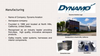 Manufacturing
• Name of Company: Dynamo Aviation
• Aerospace company
• Founded in 1986 and located at North Hills,
California, United States.
• Recognized as an industry leader providing
first-class, high quality, innovative aerospace
products.
• Galley inserts, water systems, harnesses and
interior components.
Dynamo Aviation Logo
Headquarters in North Hills, California
HumidifiersConvection oven
 