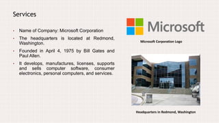 Services
• Name of Company: Microsoft Corporation
• The headquarters is located at Redmond,
Washington.
• Founded in April 4, 1975 by Bill Gates and
Paul Allen.
• It develops, manufactures, licenses, supports
and sells computer software, consumer
electronics, personal computers, and services.
Microsoft Corporation Logo
Headquarters in Redmond, Washington
 