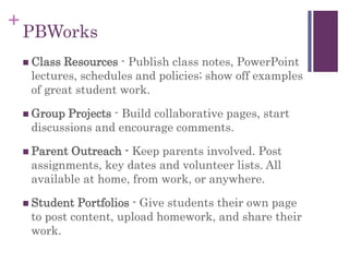 +
PBWorks
 Class Resources - Publish class notes, PowerPoint
lectures, schedules and policies; show off examples
of great student work.
 Group Projects - Build collaborative pages, start
discussions and encourage comments.
 Parent Outreach - Keep parents involved. Post
assignments, key dates and volunteer lists. All
available at home, from work, or anywhere.
 Student Portfolios - Give students their own page
to post content, upload homework, and share their
work.
 