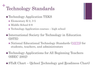 +
Technology Standards
 Technology Application TEKS
 Elementary K-2, 3-5
 Middle School 6-8
 Technology Application courses – high school
 International Society for Technology in Education
(ISTE)
 National Educational Technology Standards (NETS) for
students, teachers, and administrators
 Technology Applications for All Beginning Teachers
(SBEC 2002)
 STaR Chart – (School Technology and Readiness Chart)
 