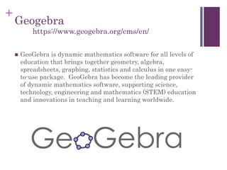 +
Geogebra
 GeoGebra is dynamic mathematics software for all levels of
education that brings together geometry, algebra,
spreadsheets, graphing, statistics and calculus in one easy-
to-use package. GeoGebra has become the leading provider
of dynamic mathematics software, supporting science,
technology, engineering and mathematics (STEM) education
and innovations in teaching and learning worldwide.
https://www.geogebra.org/cms/en/
 