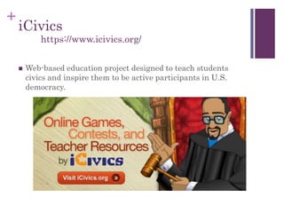 +
iCivics
 Web-based education project designed to teach students
civics and inspire them to be active participants in U.S.
democracy.
https://www.icivics.org/
 