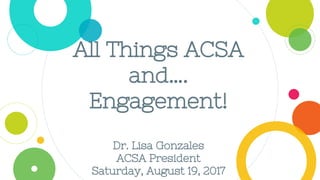 All Things ACSA
and….
Engagement!
Dr. Lisa Gonzales
ACSA President
Saturday, August 19, 2017
 