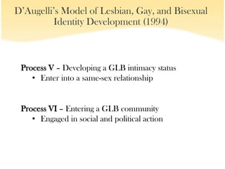 D’Augelli’s Model of Lesbian, Gay, and Bisexual
         Identity Development (1994)



 Process V – Developing a GLB intimacy status
    • Enter into a same-sex relationship


 Process VI – Entering a GLB community
    • Engaged in social and political action
 