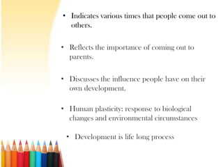 • Indicates various times that people come out to
  others.

• Reflects the importance of coming out to
  parents.

• Discusses the influence people have on their
  own development.

• Human plasticity: response to biological
  changes and environmental circumstances

 • Development is life long process
 