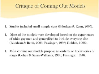 Critique of Coming Out Models


1. Studies included small sample sizes (Bilodeau & Renn, 2005).

1. Most of the models were developed based on the experiences
   of white gay men and generalized to include everyone else
   (Bilodeau & Renn, 2005; Fassinger, 1998; Golden, 1996).

1. Most coming out models propose an orderly or linear series of
   stages (Cohen & Savin-Williams, 1996; Fassinger, 1998).
 